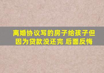 离婚协议写的房子给孩子但因为贷款没还完 后面反悔